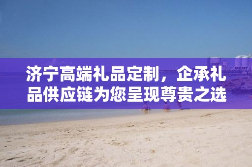 济宁高端礼品定制，企承礼品供应链为您呈现尊贵之选
