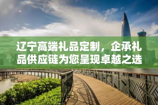 辽宁高端礼品定制，企承礼品供应链为您呈现卓越之选